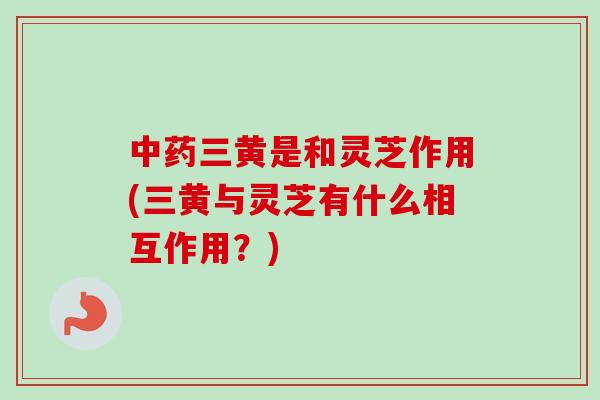 三黄是和灵芝作用(三黄与灵芝有什么相互作用？)