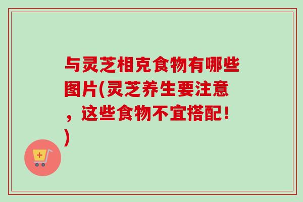 与灵芝相克食物有哪些图片(灵芝养生要注意，这些食物不宜搭配！)
