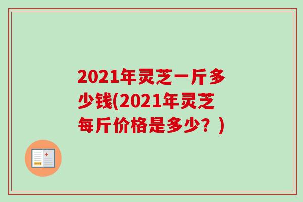 2021年灵芝一斤多少钱(2021年灵芝每斤价格是多少?) 2021年灵芝一斤多少钱(2021年灵芝每斤价格是多少?)
