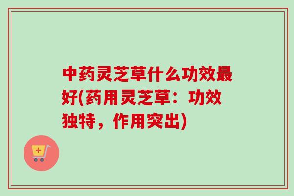 灵芝草什么功效好(药用灵芝草:功效独特,作用突出) 灵芝草什么功效好(药用灵芝草:功效独特,作用突出)