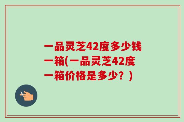一品灵芝42度多少钱一箱(一品灵芝42度一箱价格是多少?) 一品灵芝42度多少钱一箱(一品灵芝42度一箱价格是多少?)