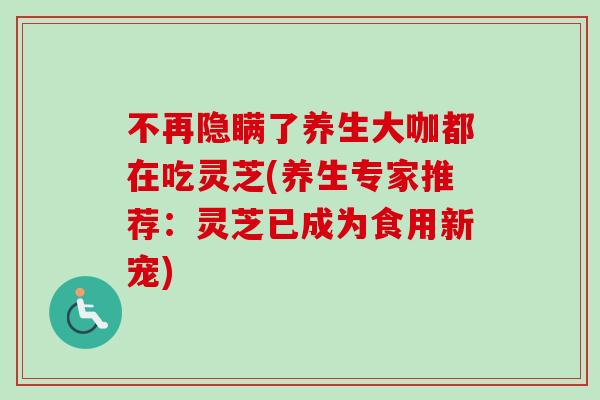 不再隐瞒了养生大咖都在吃灵芝(养生专家推荐:灵芝已成为食用新宠) 不再隐瞒了养生大咖都在吃灵芝(养生专家推荐:灵芝已成为食用新宠)