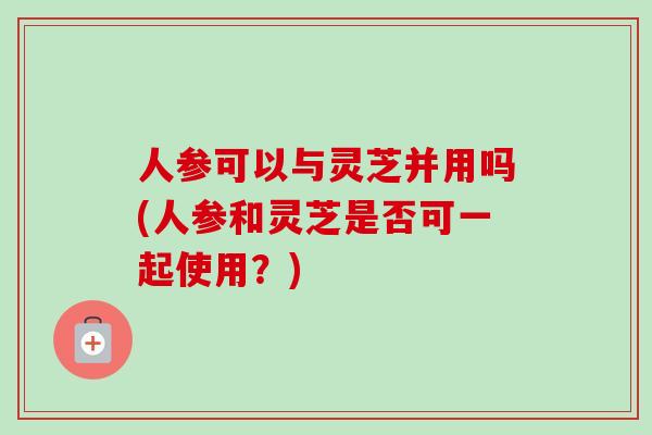 人参可以与灵芝并用吗(人参和灵芝是否可一起使用?) 人参可以与灵芝并用吗(人参和灵芝是否可一起使用?)