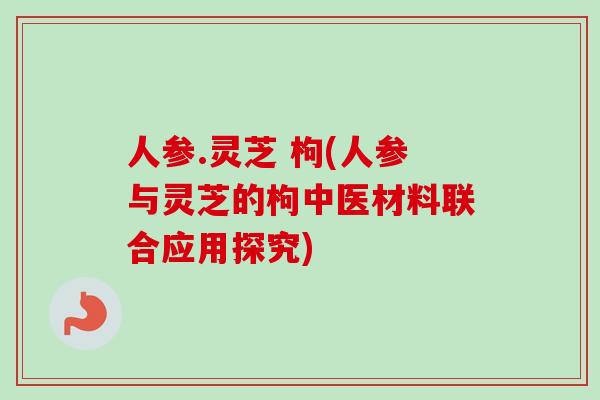 人参.灵芝 枸(人参与灵芝的枸中医材料联合应用探究) 人参.灵芝 枸(人参与灵芝的枸中医材料联合应用探究)