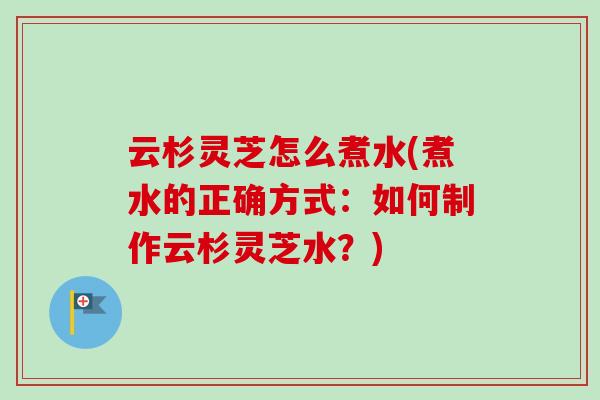 云杉灵芝怎么煮水(煮水的正确方式:如何制作云杉灵芝水?) 云杉灵芝怎么煮水(煮水的正确方式:如何制作云杉灵芝水?)