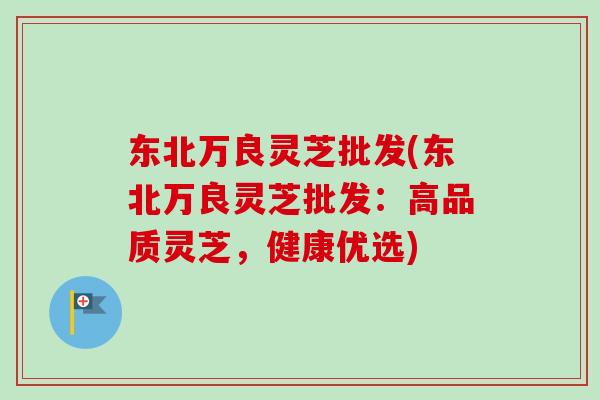东北万良灵芝批发(东北万良灵芝批发：高品质灵芝，健康优选)