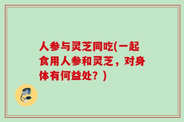 人参与灵芝同吃(一起食用人参和灵芝，对身体有何益处？)