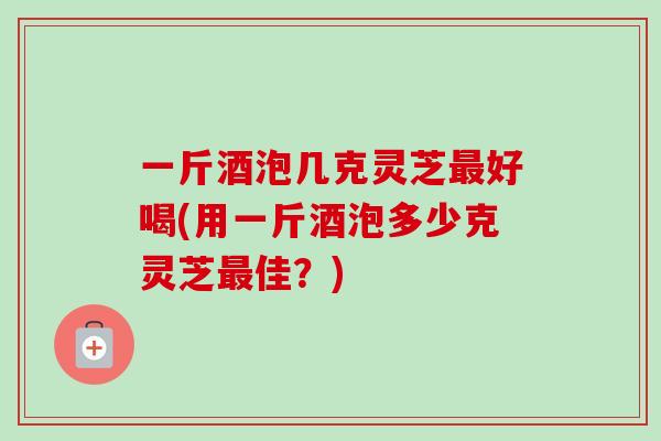 一斤酒泡几克灵芝好喝(用一斤酒泡多少克灵芝佳?) 一斤酒泡几克灵芝好喝(用一斤酒泡多少克灵芝佳?)