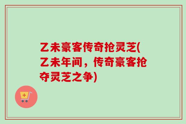 乙未豪客传奇抢灵芝(乙未年间,传奇豪客抢夺灵芝之争) 乙未豪客传奇抢灵芝(乙未年间,传奇豪客抢夺灵芝之争)
