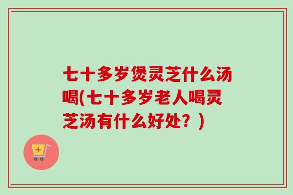 七十多岁煲灵芝什么汤喝(七十多岁老人喝灵芝汤有什么好处？)