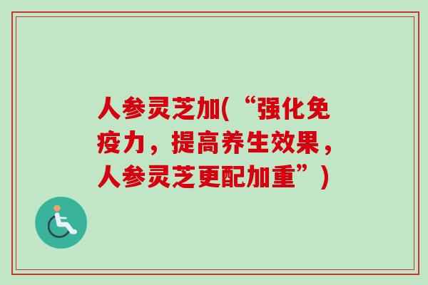 人参灵芝加(“强化免疫力，提高养生效果，人参灵芝更配加重”)