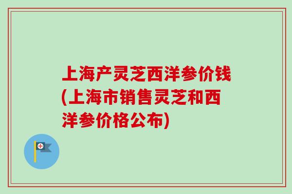 上海产灵芝西洋参价钱(上海市销售灵芝和西洋参价格公布) 上海产灵芝西洋参价钱(上海市销售灵芝和西洋参价格公布)