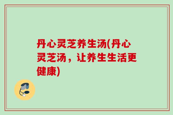 丹心灵芝养生汤(丹心灵芝汤,让养生生活更健康) 丹心灵芝养生汤(丹心灵芝汤,让养生生活更健康)