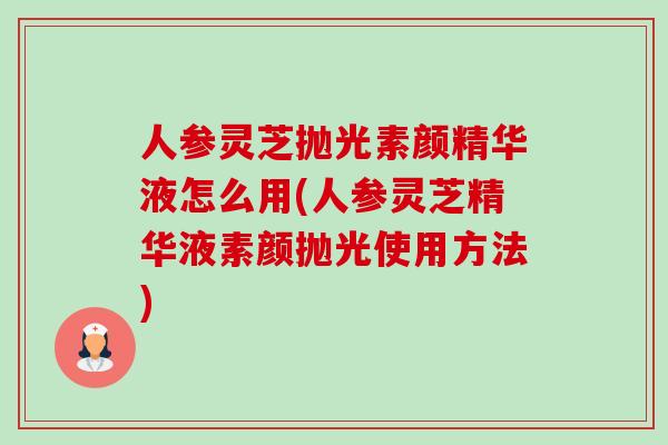 人参灵芝抛光素颜精华液怎么用(人参灵芝精华液素颜抛光使用方法)