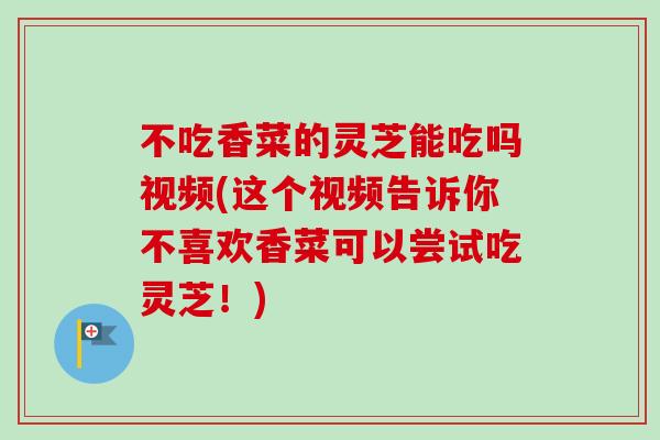 不吃香菜的灵芝能吃吗视频(这个视频告诉你不喜欢香菜可以尝试吃灵芝!) 不吃香菜的灵芝能吃吗视频(这个视频告诉你不喜欢香菜可以尝试吃灵芝!)