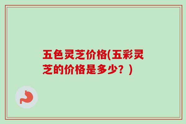 五色灵芝价格(五彩灵芝的价格是多少?) 五色灵芝价格(五彩灵芝的价格是多少?)