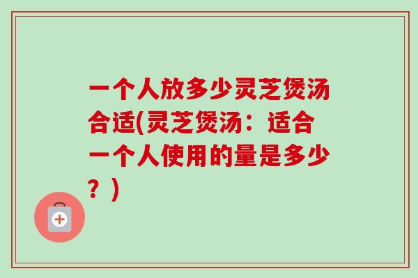 一个人放多少灵芝煲汤合适(灵芝煲汤：适合一个人使用的量是多少？)