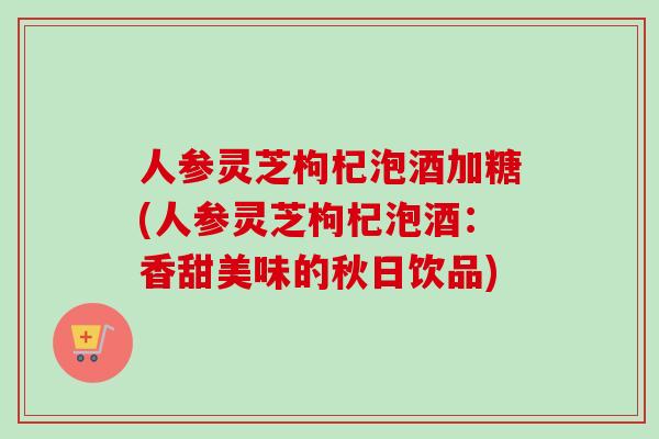 人参灵芝枸杞泡酒加糖(人参灵芝枸杞泡酒：香甜美味的秋日饮品)