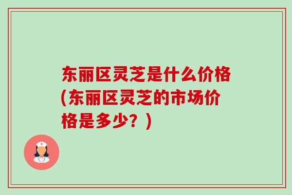 东丽区灵芝是什么价格(东丽区灵芝的市场价格是多少？)