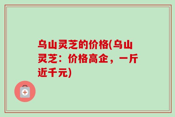乌山灵芝的价格(乌山灵芝:价格高企,一斤近千元) 乌山灵芝的价格(乌山灵芝:价格高企,一斤近千元)