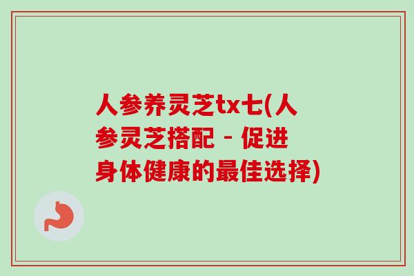 人参养灵芝tx七(人参灵芝搭配 - 促进身体健康的佳选择)