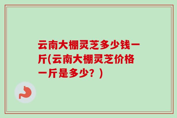 云南大棚灵芝多少钱一斤(云南大棚灵芝价格一斤是多少？)