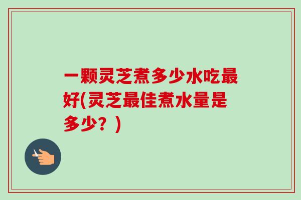 一颗灵芝煮多少水吃好(灵芝佳煮水量是多少?) 一颗灵芝煮多少水吃好(灵芝佳煮水量是多少?)