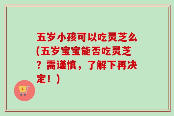 五岁小孩可以吃灵芝么(五岁宝宝能否吃灵芝?需谨慎,了解下再决定!) 五岁小孩可以吃灵芝么(五岁宝宝能否吃灵芝?需谨慎,了解下再决定!)
