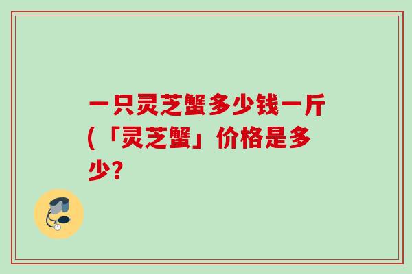 一只灵芝蟹多少钱一斤(「灵芝蟹」价格是多少? 一只灵芝蟹多少钱一斤(「灵芝蟹」价格是多少?