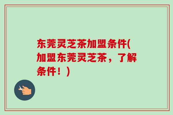 东莞灵芝茶加盟条件(加盟东莞灵芝茶,了解条件!) 东莞灵芝茶加盟条件(加盟东莞灵芝茶,了解条件!)
