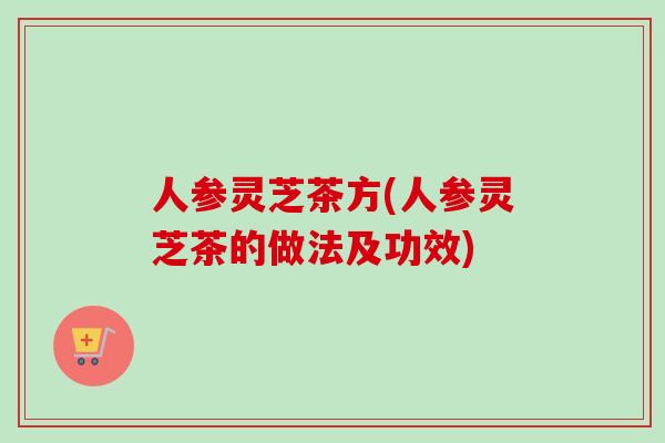 人参灵芝茶方(人参灵芝茶的做法及功效)