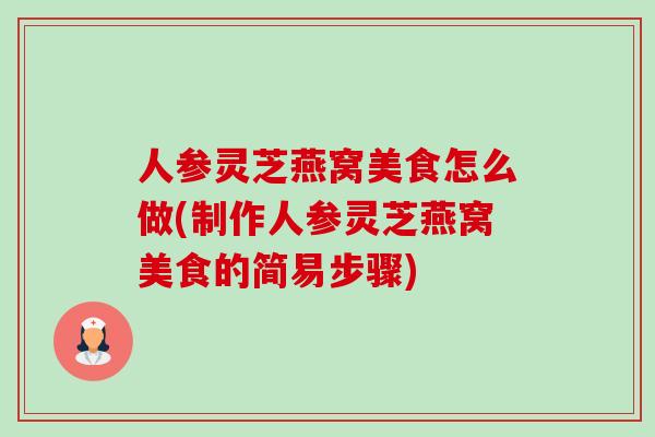 人参灵芝燕窝美食怎么做(制作人参灵芝燕窝美食的简易步骤) 人参灵芝燕窝美食怎么做(制作人参灵芝燕窝美食的简易步骤)