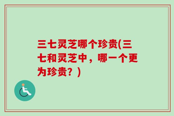 三七灵芝哪个珍贵(三七和灵芝中,哪一个更为珍贵?) 三七灵芝哪个珍贵(三七和灵芝中,哪一个更为珍贵?)