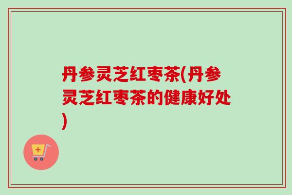 丹参灵芝红枣茶(丹参灵芝红枣茶的健康好处) 丹参灵芝红枣茶(丹参灵芝红枣茶的健康好处)