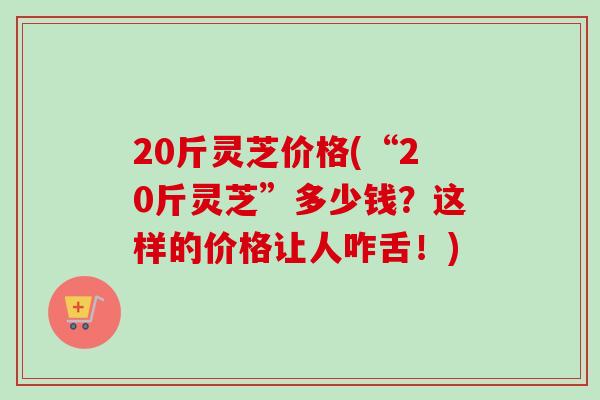 20斤灵芝价格(“20斤灵芝”多少钱?这样的价格让人咋舌!) 20斤灵芝价格(“20斤灵芝”多少钱?这样的价格让人咋舌!)