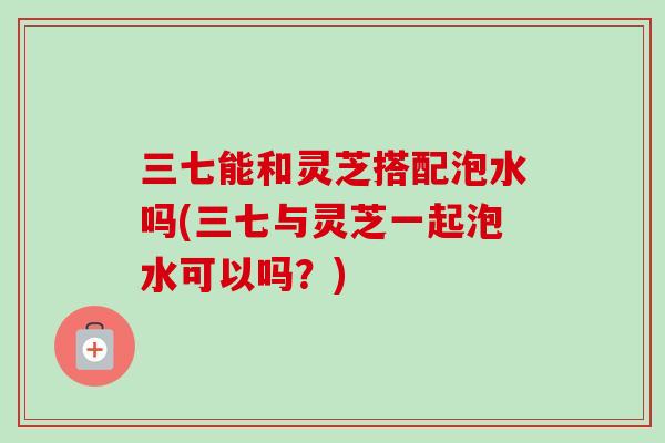 三七能和灵芝搭配泡水吗(三七与灵芝一起泡水可以吗？)