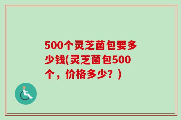 500个灵芝菌包要多少钱(灵芝菌包500个,价格多少?) 500个灵芝菌包要多少钱(灵芝菌包500个,价格多少?)