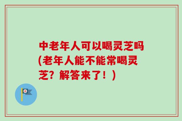 中老年人可以喝灵芝吗(老年人能不能常喝灵芝？解答来了！)