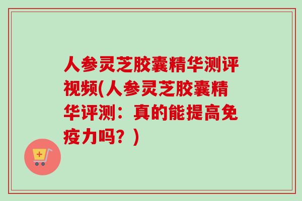 人参灵芝胶囊精华测评视频(人参灵芝胶囊精华评测:真的能提高免疫力吗?) 人参灵芝胶囊精华测评视频(人参灵芝胶囊精华评测:真的能提高免疫力吗?)
