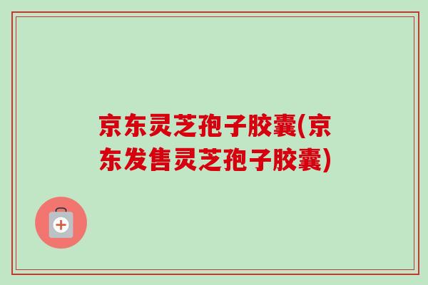 京东灵芝孢子胶囊(京东发售灵芝孢子胶囊) 京东灵芝孢子胶囊(京东发售灵芝孢子胶囊)