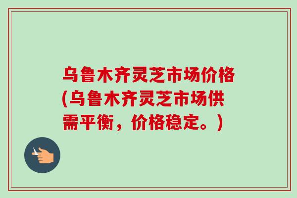 乌鲁木齐灵芝市场价格(乌鲁木齐灵芝市场供需平衡,价格稳定。) 乌鲁木齐灵芝市场价格(乌鲁木齐灵芝市场供需平衡,价格稳定。)