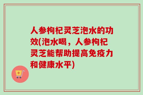 人参枸杞灵芝泡水的功效(泡水喝，人参枸杞灵芝能帮助提高免疫力和健康水平)