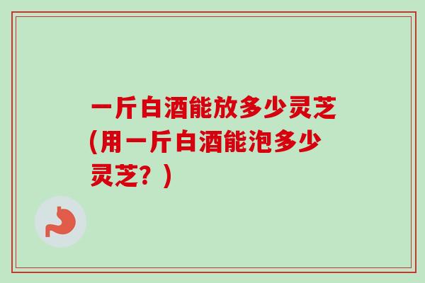 一斤白酒能放多少灵芝(用一斤白酒能泡多少灵芝？)