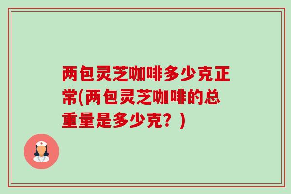 两包灵芝咖啡多少克正常(两包灵芝咖啡的总重量是多少克？)