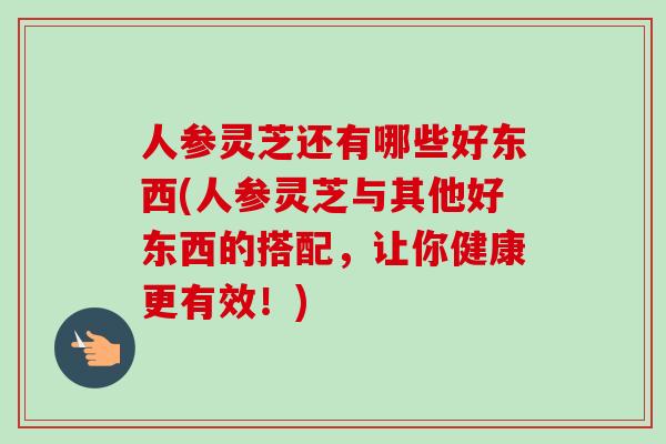 人参灵芝还有哪些好东西(人参灵芝与其他好东西的搭配,让你健康更有效!) 人参灵芝还有哪些好东西(人参灵芝与其他好东西的搭配,让你健康更有效!)