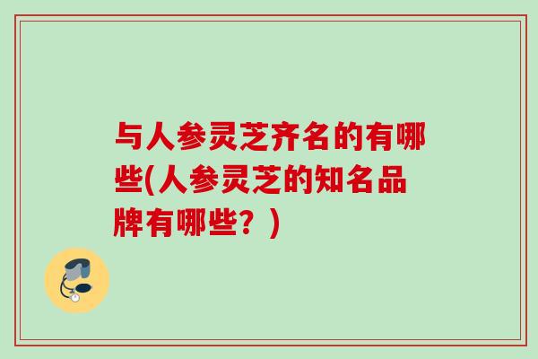 与人参灵芝齐名的有哪些(人参灵芝的知名品牌有哪些?) 与人参灵芝齐名的有哪些(人参灵芝的知名品牌有哪些?)