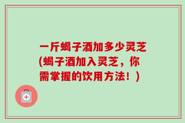 一斤蝎子酒加多少灵芝(蝎子酒加入灵芝，你需掌握的饮用方法！)