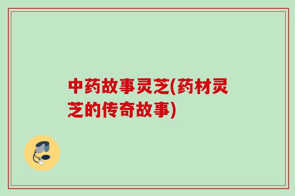 故事灵芝(药材灵芝的传奇故事) 故事灵芝(药材灵芝的传奇故事)