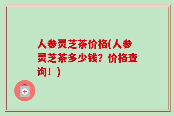 人参灵芝茶价格(人参灵芝茶多少钱？价格查询！)