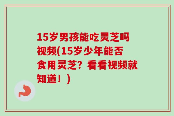 15岁男孩能吃灵芝吗视频(15岁少年能否食用灵芝?看看视频就知道!) 15岁男孩能吃灵芝吗视频(15岁少年能否食用灵芝?看看视频就知道!)